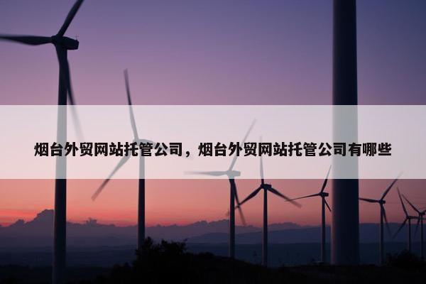 烟台外贸网站托管公司，烟台外贸网站托管公司有哪些