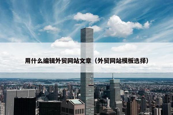 用什么编辑外贸网站文章（外贸网站模板选择）