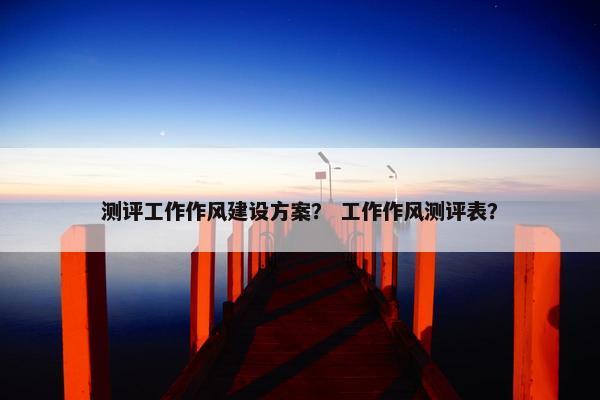 测评工作作风建设方案？ 工作作风测评表？