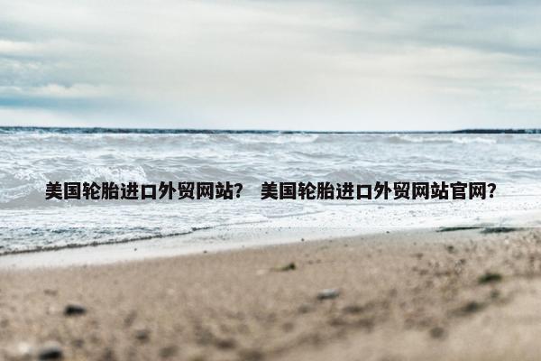 美国轮胎进口外贸网站？ 美国轮胎进口外贸网站官网？