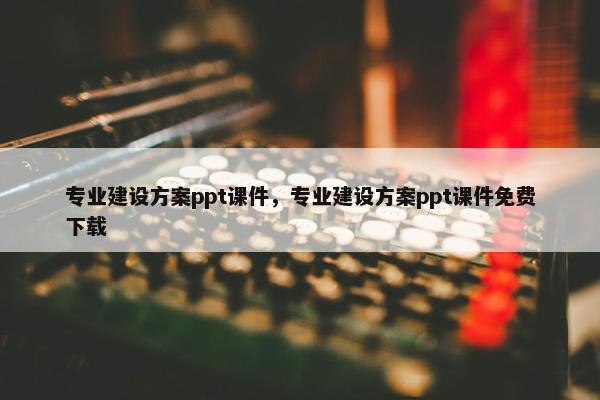 专业建设方案ppt课件，专业建设方案ppt课件免费下载