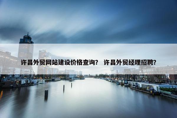 许昌外贸网站建设价格查询？ 许昌外贸经理招聘？