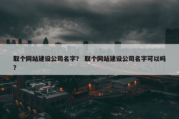 取个网站建设公司名字？ 取个网站建设公司名字可以吗？