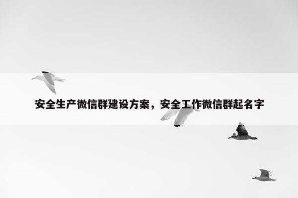 安全生产微信群建设方案，安全工作微信群起名字