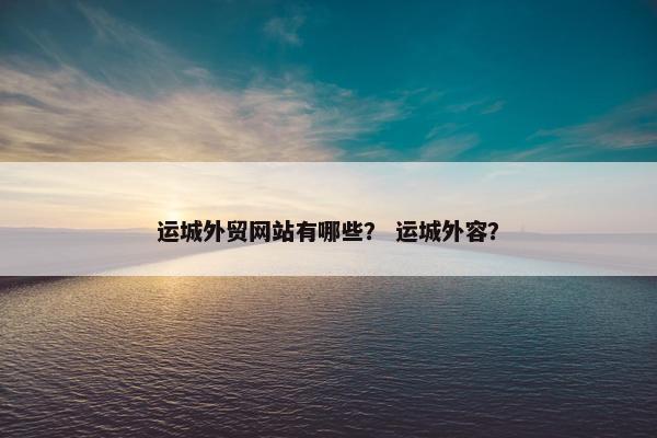 运城外贸网站有哪些？ 运城外容？