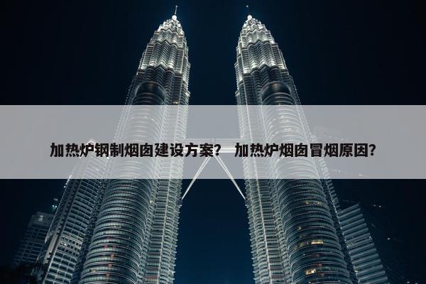 加热炉钢制烟囱建设方案？ 加热炉烟囱冒烟原因？