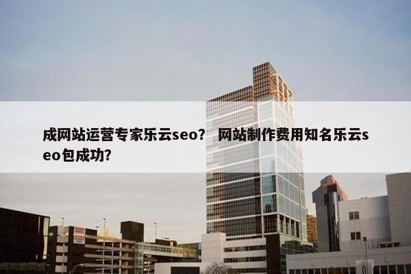 成网站运营专家乐云seo？ 网站制作费用知名乐云seo包成功？