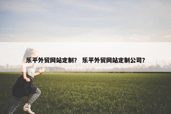 乐平外贸网站定制？ 乐平外贸网站定制公司？