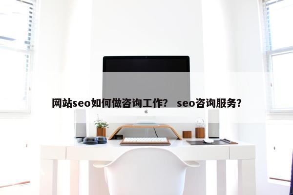 网站seo如何做咨询工作？ seo咨询服务？