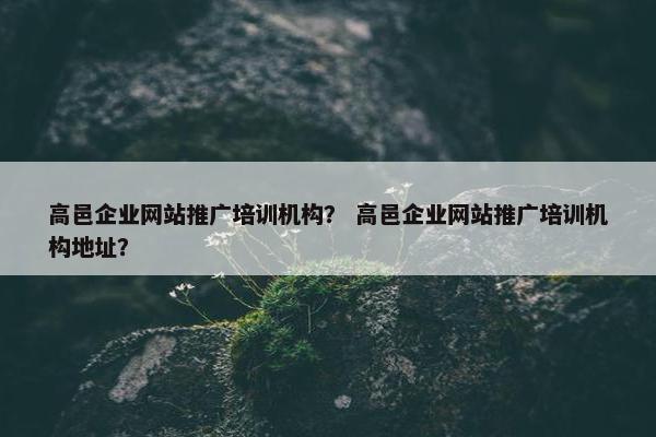 高邑企业网站推广培训机构？ 高邑企业网站推广培训机构地址？