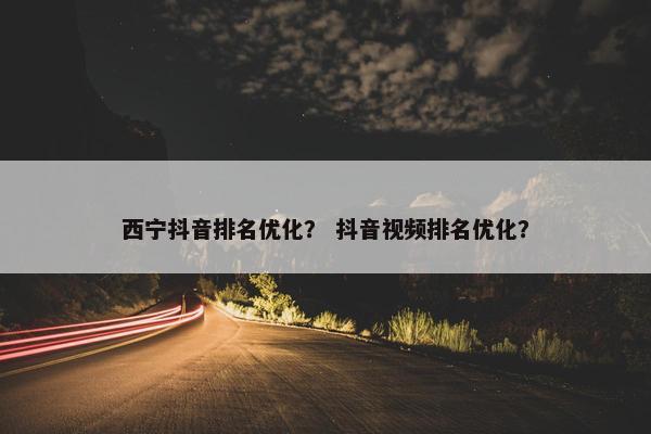 西宁抖音排名优化？ 抖音视频排名优化？