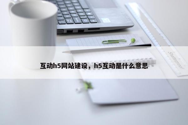互动h5网站建设，h5互动是什么意思