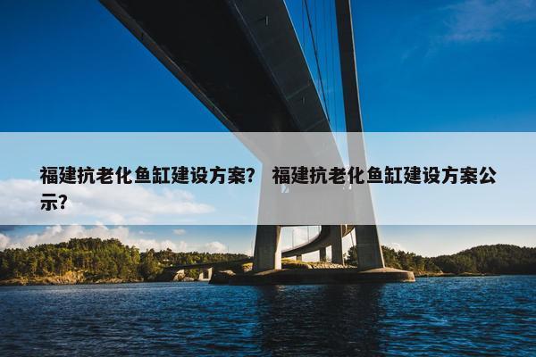福建抗老化鱼缸建设方案？ 福建抗老化鱼缸建设方案公示？