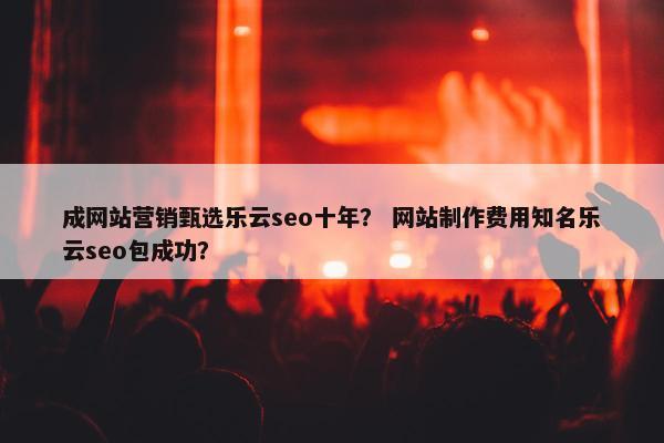 成网站营销甄选乐云seo十年？ 网站制作费用知名乐云seo包成功？