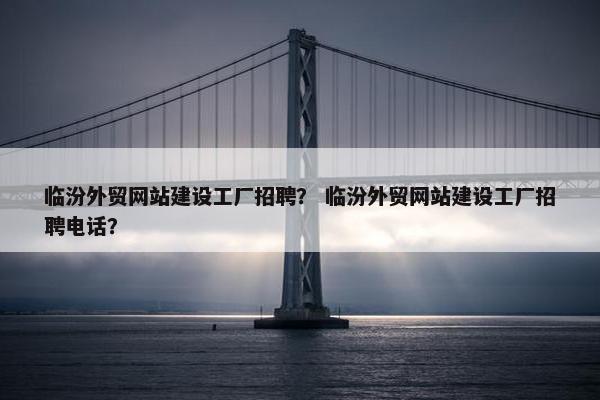 临汾外贸网站建设工厂招聘？ 临汾外贸网站建设工厂招聘电话？