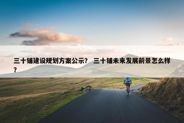 三十铺建设规划方案公示？ 三十铺未来发展前景怎么样？