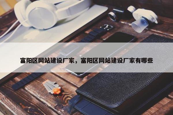 富阳区网站建设厂家，富阳区网站建设厂家有哪些