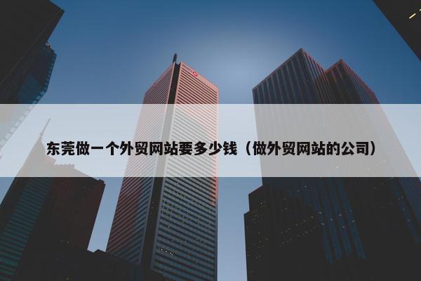 东莞做一个外贸网站要多少钱（做外贸网站的公司）