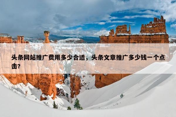 头条网站推广费用多少合适，头条文章推广多少钱一个点击?