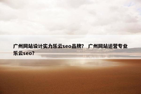 广州网站设计实力乐云seo品牌？ 广州网站运营专业乐云seo？
