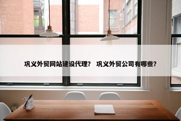 巩义外贸网站建设代理？ 巩义外贸公司有哪些？