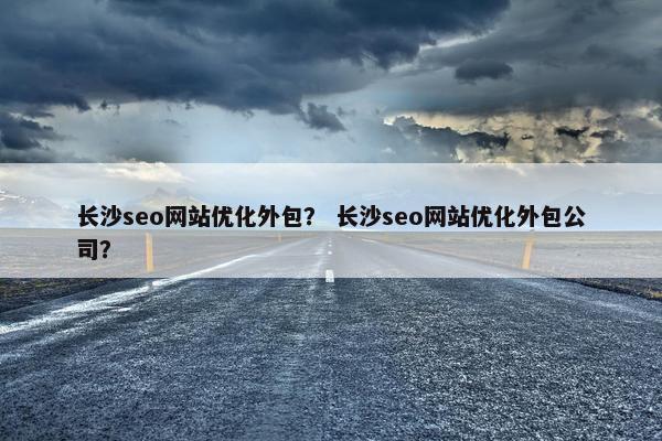 长沙seo网站优化外包？ 长沙seo网站优化外包公司？