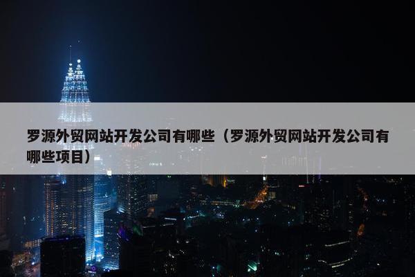 罗源外贸网站开发公司有哪些（罗源外贸网站开发公司有哪些项目）