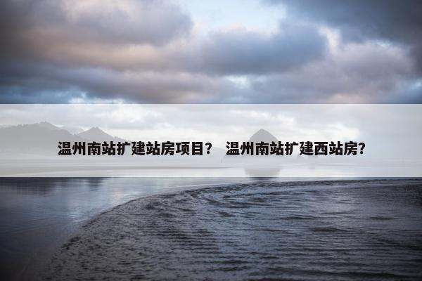 温州南站扩建站房项目？ 温州南站扩建西站房？