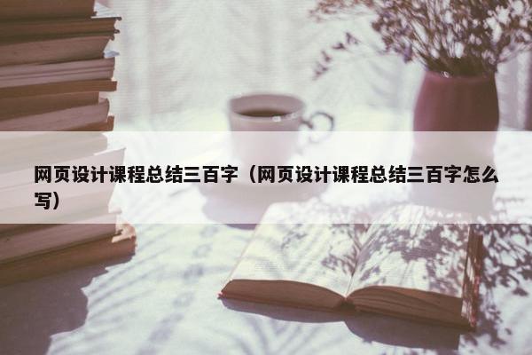 网页设计课程总结三百字（网页设计课程总结三百字怎么写）