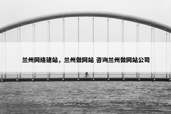 兰州网络建站，兰州做网站 咨询兰州做网站公司