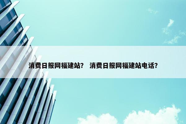 消费日报网福建站？ 消费日报网福建站电话？