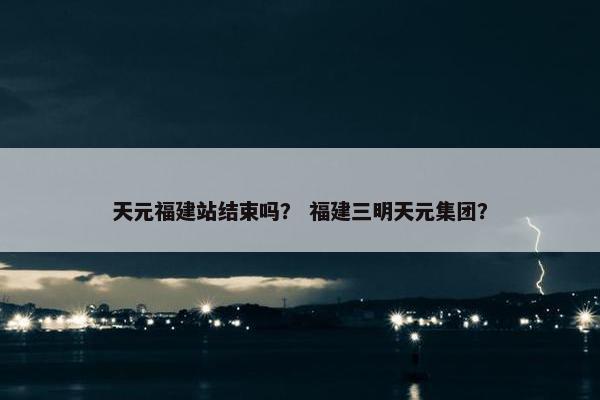 天元福建站结束吗? 福建三明天元集团?