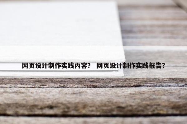 网页设计制作实践内容？ 网页设计制作实践报告？