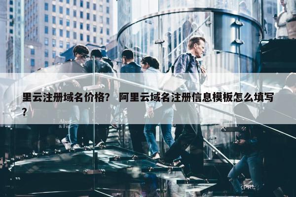 里云注册域名价格? 阿里云域名注册信息模板怎么填写? 里云注册域名价格? 阿里云域名注册信息模板怎么填写?