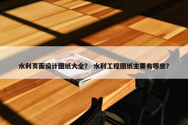 水利页面设计图纸大全？ 水利工程图纸主要有哪些？