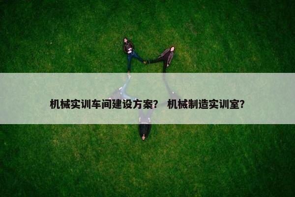 机械实训车间建设方案？ 机械制造实训室？