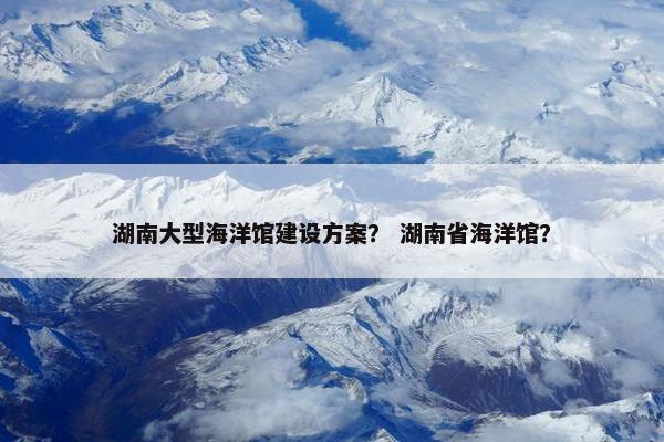 湖南大型海洋馆建设方案？ 湖南省海洋馆？