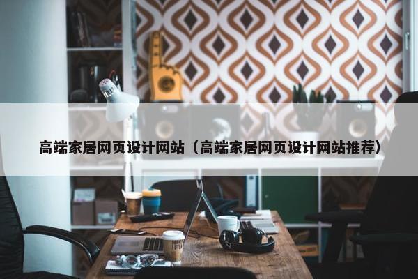 高端家居网页设计网站（高端家居网页设计网站推荐）