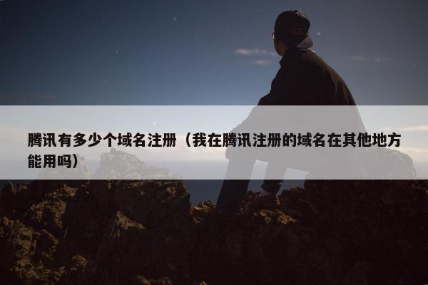 腾讯有多少个域名注册（我在腾讯注册的域名在其他地方能用吗）
