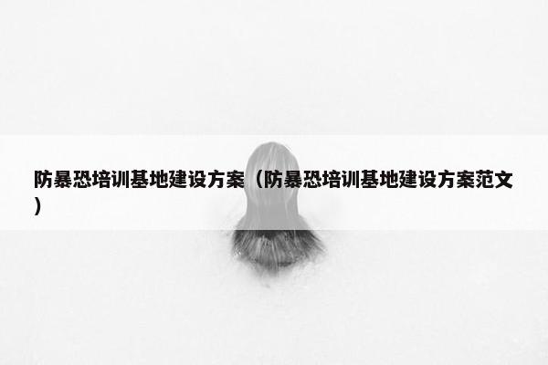 防暴恐培训基地建设方案（防暴恐培训基地建设方案范文）