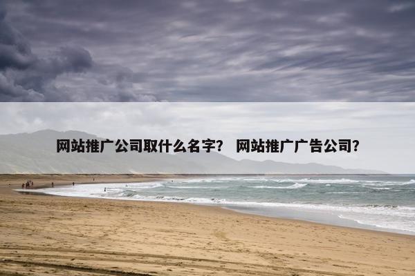 网站推广公司取什么名字？ 网站推广广告公司？