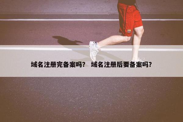 域名注册完备案吗？ 域名注册后要备案吗？