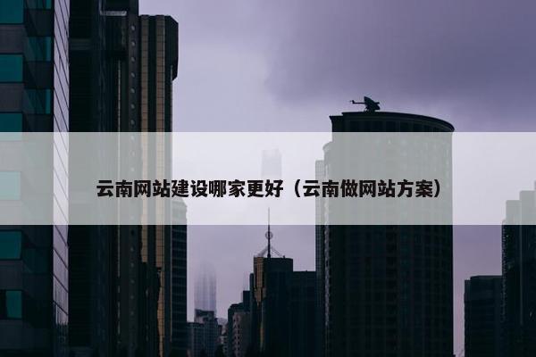 云南网站建设哪家更好（云南做网站方案）