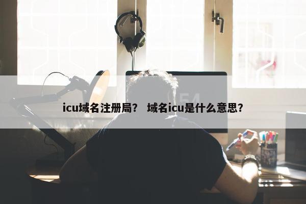 icu域名注册局？ 域名icu是什么意思？