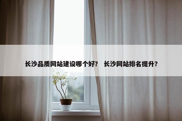 长沙品质网站建设哪个好？ 长沙网站排名提升？