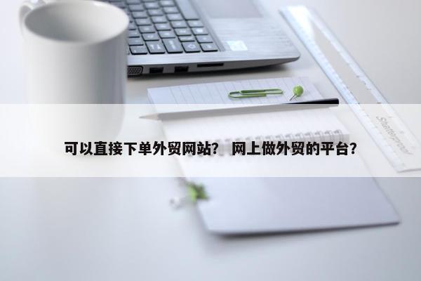 可以直接下单外贸网站？ 网上做外贸的平台？