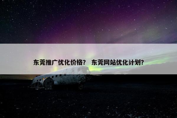 东莞推广优化价格？ 东莞网站优化计划？
