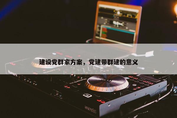 建设党群家方案，党建带群建的意义