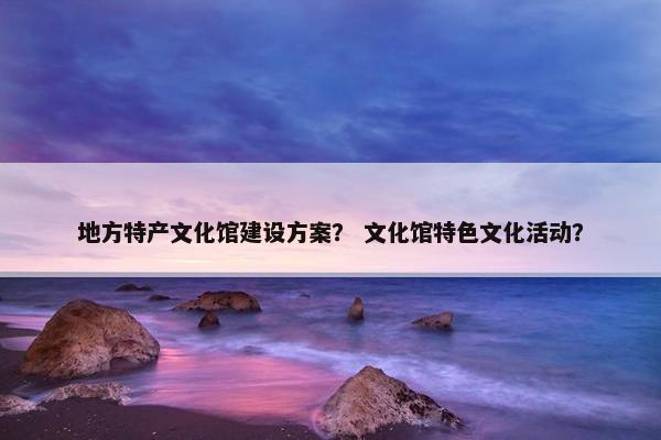 地方特产文化馆建设方案？ 文化馆特色文化活动？