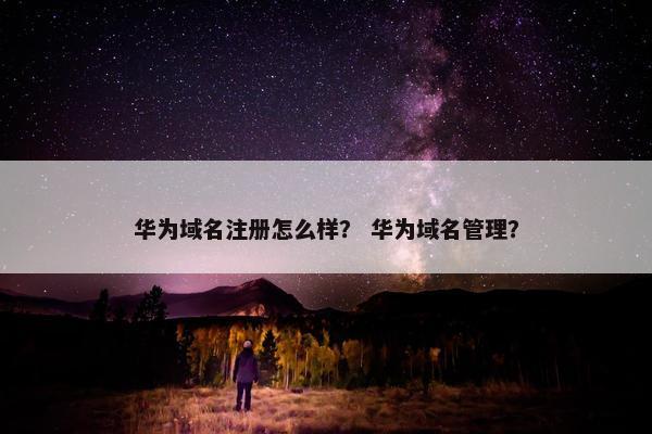 华为域名注册怎么样？ 华为域名管理？